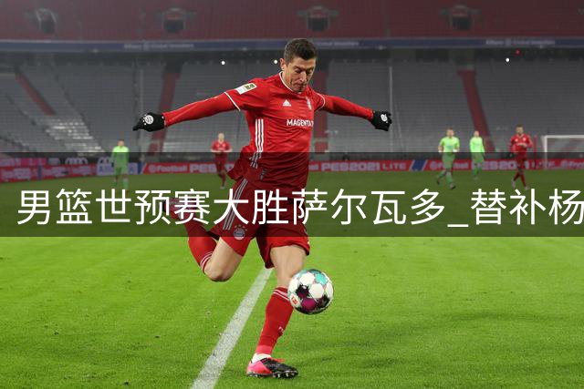 男篮世预赛大胜萨尔瓦多 替补杨瀚森表现亮眼获NBA官推点赞
